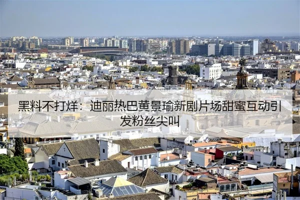 黑料不打烊：迪丽热巴黄景瑜新剧片场甜蜜互动引发粉丝尖叫